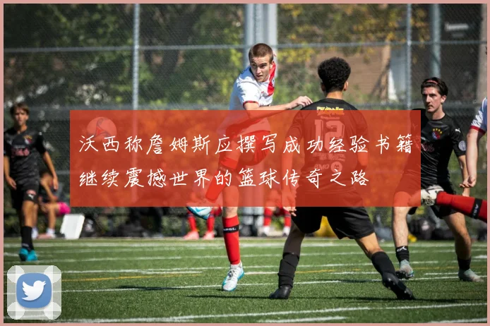 沃西称詹姆斯应撰写成功经验书籍继续震撼世界的篮球传奇之路
