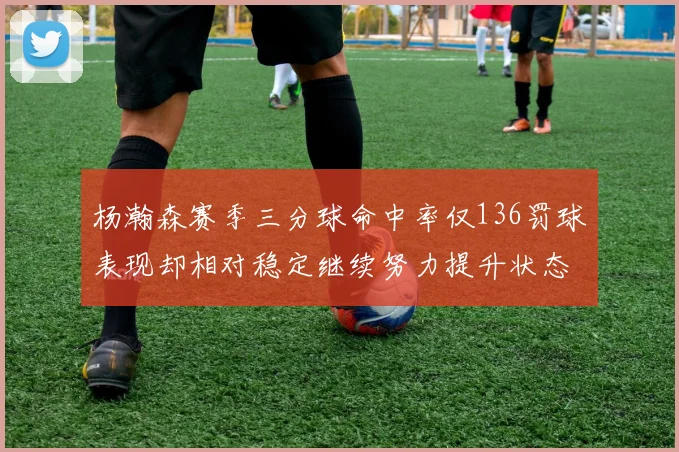 杨瀚森赛季三分球命中率仅136罚球表现却相对稳定继续努力提升状态