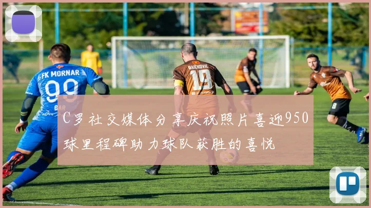 C罗社交媒体分享庆祝照片喜迎950球里程碑助力球队获胜的喜悦