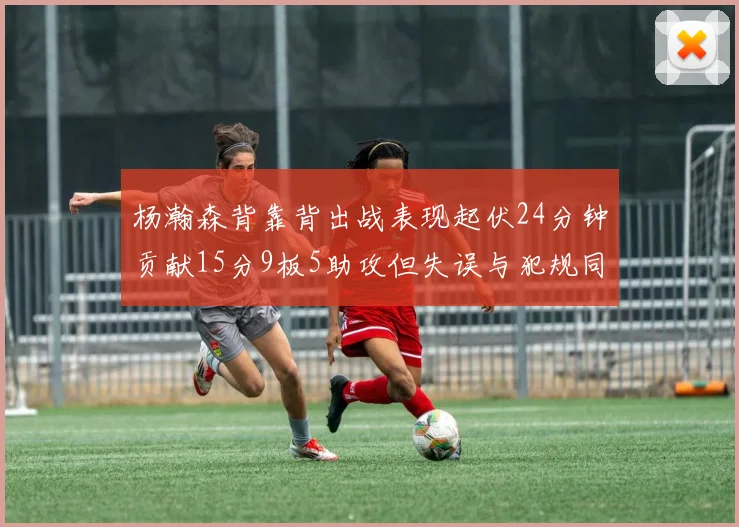 杨瀚森背靠背出战表现起伏24分钟贡献15分9板5助攻但失误与犯规同样引人关注