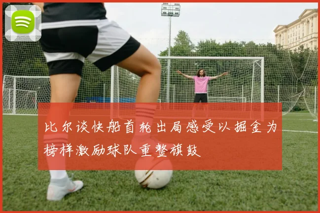 比尔谈快船首轮出局感受以掘金为榜样激励球队重整旗鼓