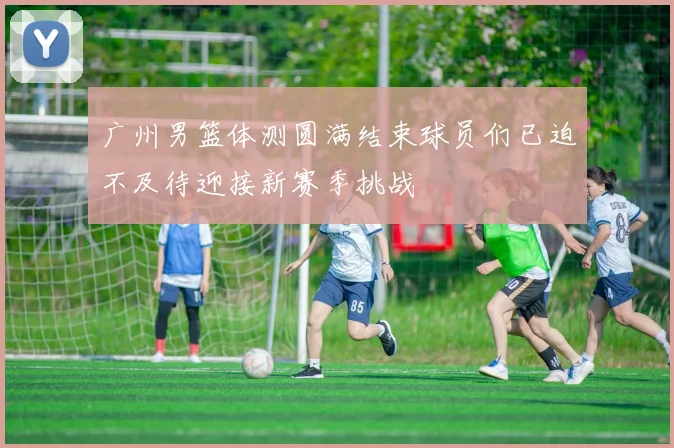 广州男篮体测圆满结束球员们已迫不及待迎接新赛季挑战