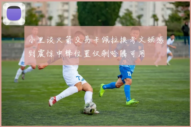 小里谈火箭交易卡佩拉换考文顿感到震惊中锋位置仅剩哈腾可用