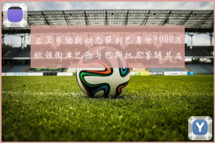 后卫市场新动态萨利巴身价9000万欧领衔库巴西与巴斯托尼紧随其后