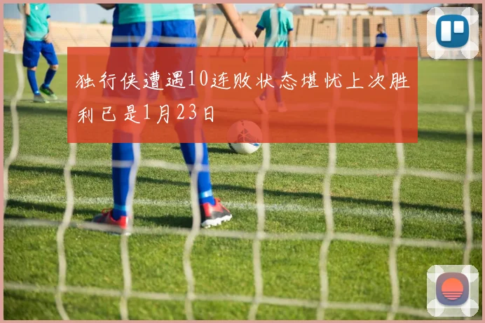 独行侠遭遇10连败状态堪忧上次胜利已是1月23日