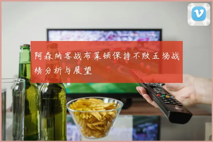 阿森纳客战布莱顿保持不败五场战绩分析与展望