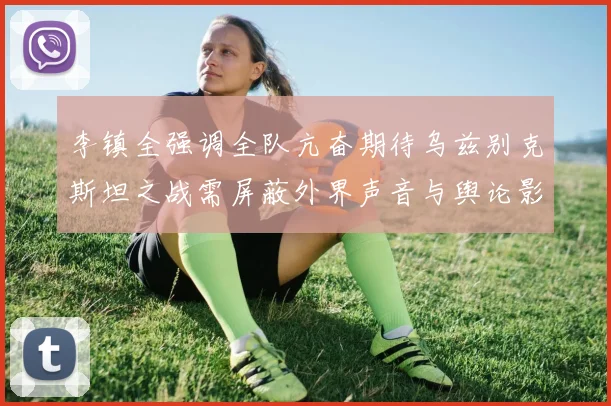 李镇全强调全队亢奋期待乌兹别克斯坦之战需屏蔽外界声音与舆论影响